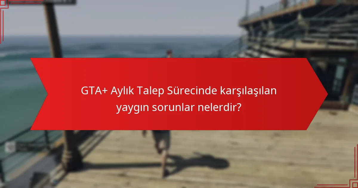 GTA+ Aylık Talep Sürecinde karşılaşılan yaygın sorunlar nelerdir?