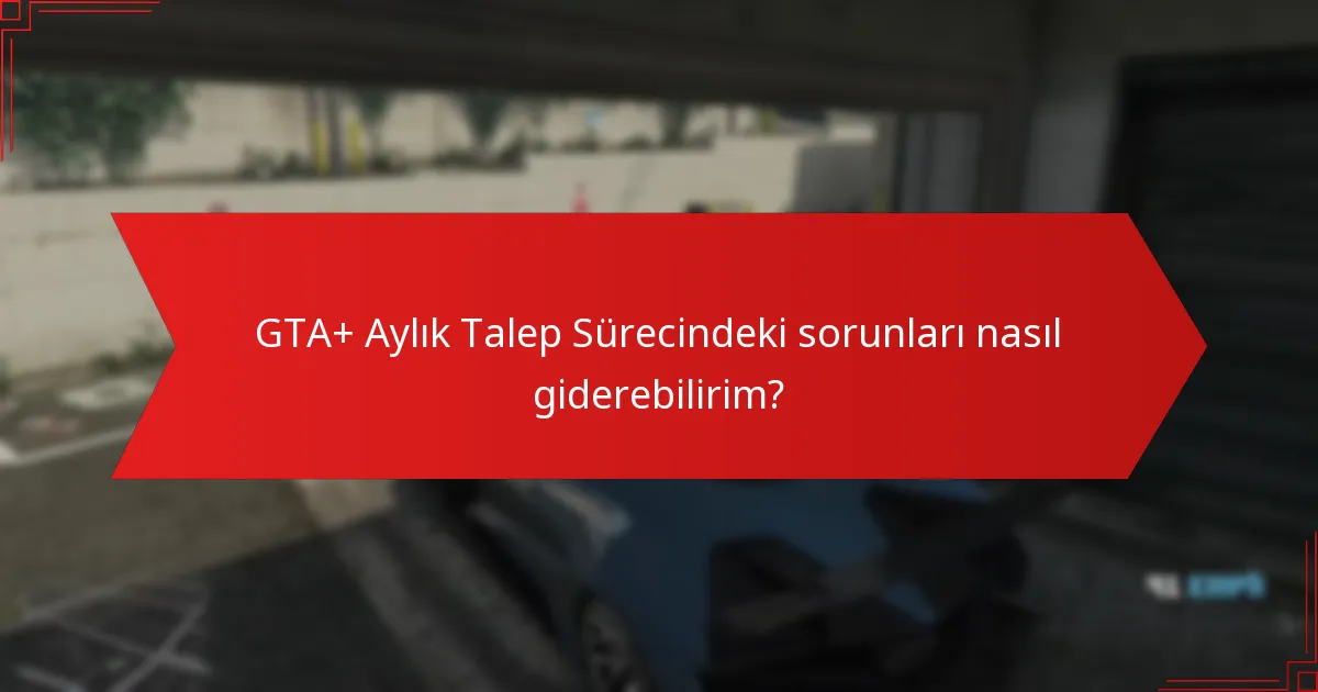 GTA+ Aylık Talep Sürecindeki sorunları nasıl giderebilirim?