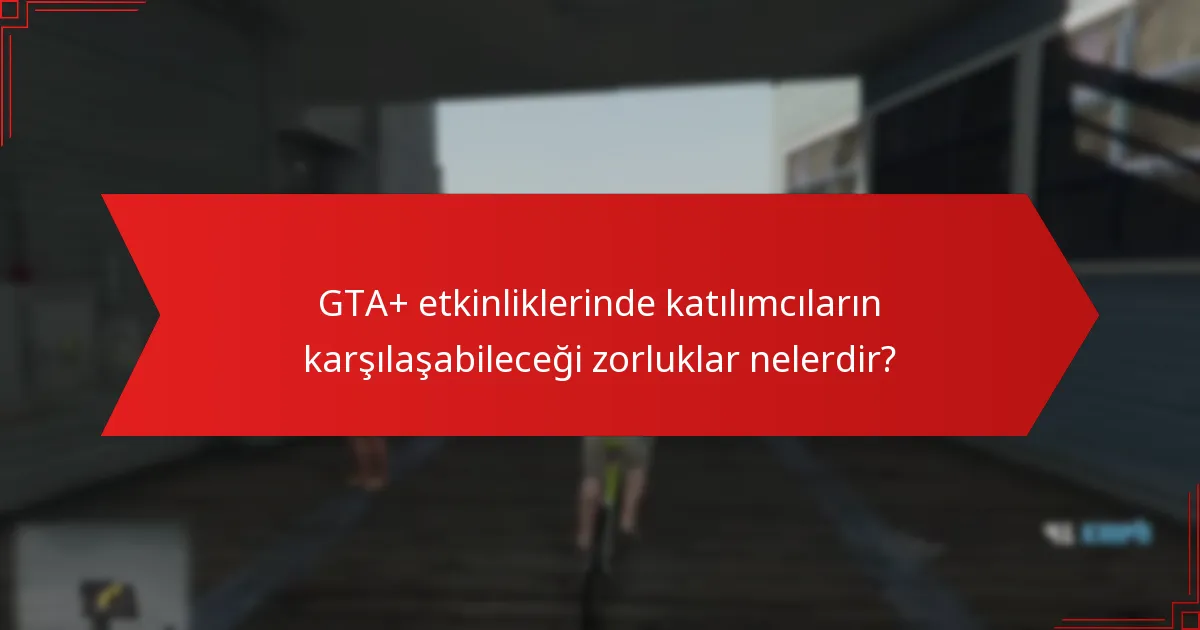 GTA+ etkinliklerinde katılımcıların karşılaşabileceği zorluklar nelerdir?