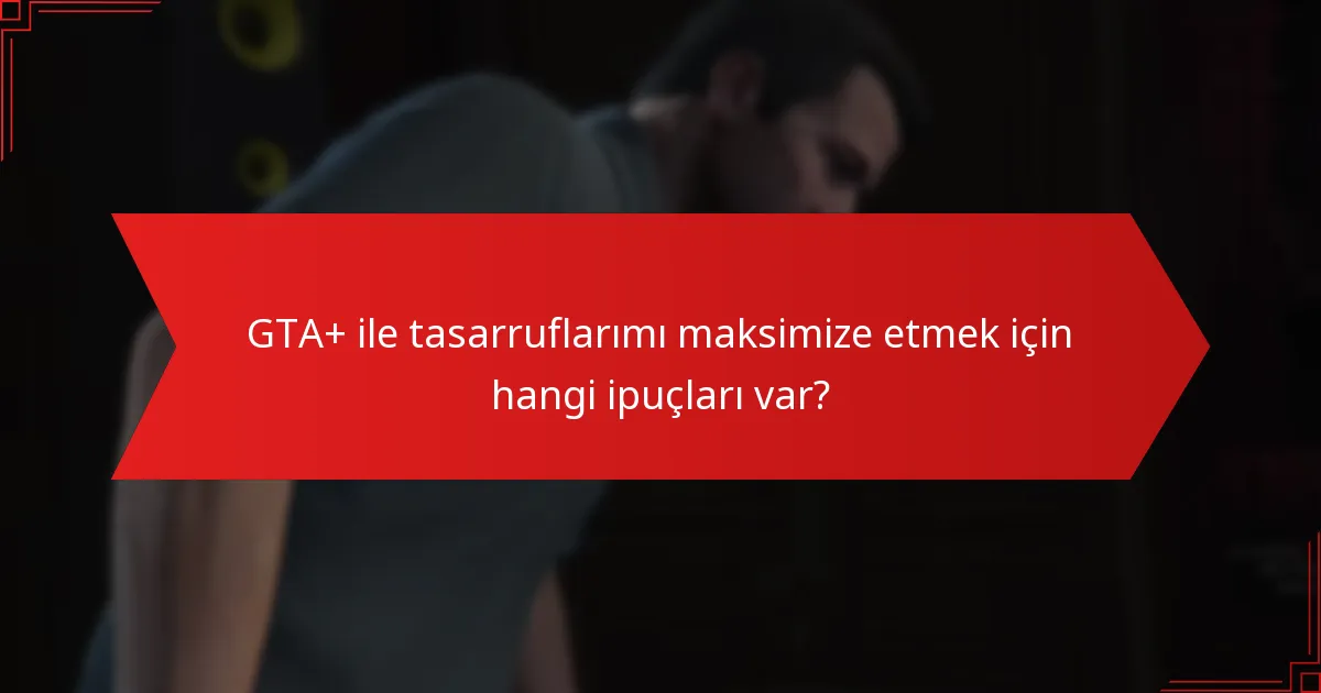 GTA+ ile tasarruflarımı maksimize etmek için hangi ipuçları var?