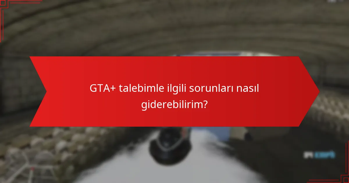 GTA+ talebimle ilgili sorunları nasıl giderebilirim?